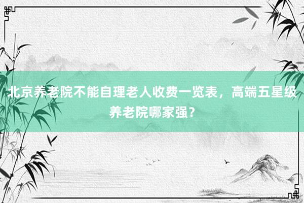 北京养老院不能自理老人收费一览表，高端五星级养老院哪家强？