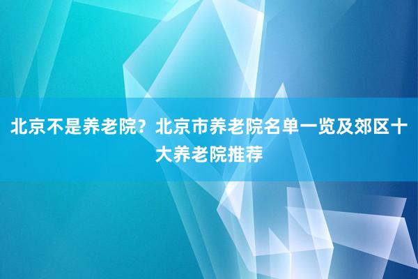 北京不是养老院？北京市养老院名单一览及郊区十大养老院推荐