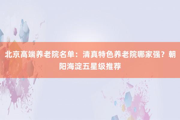 北京高端养老院名单：清真特色养老院哪家强？朝阳海淀五星级推荐