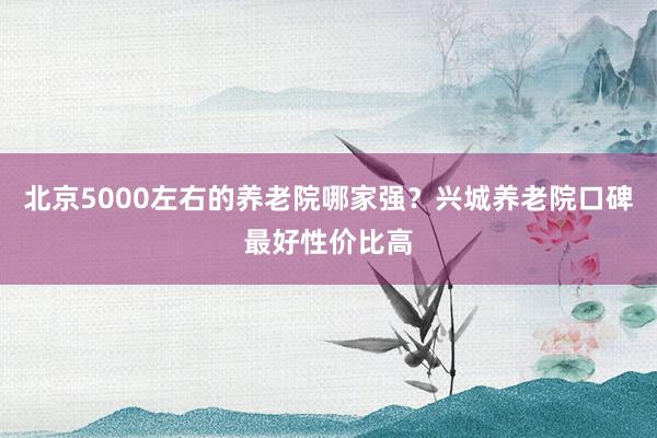 北京5000左右的养老院哪家强？兴城养老院口碑最好性价比高