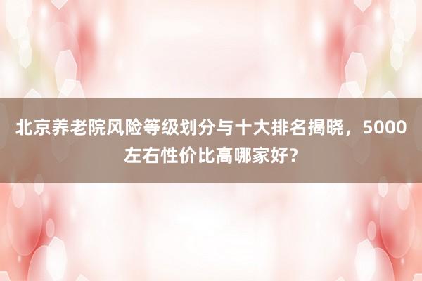 北京养老院风险等级划分与十大排名揭晓，5000左右性价比高哪家好？