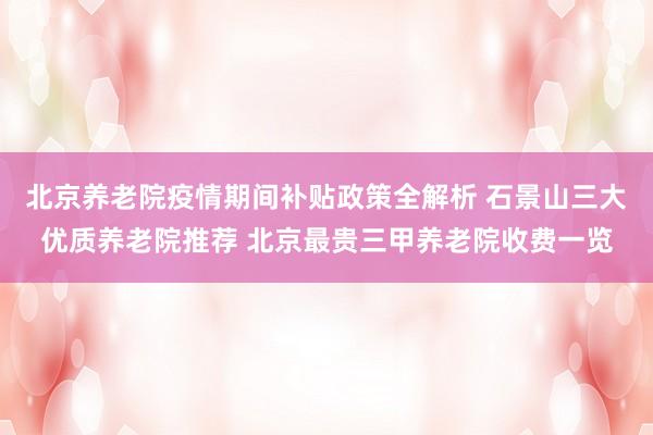 北京养老院疫情期间补贴政策全解析 石景山三大优质养老院推荐 北京最贵三甲养老院收费一览