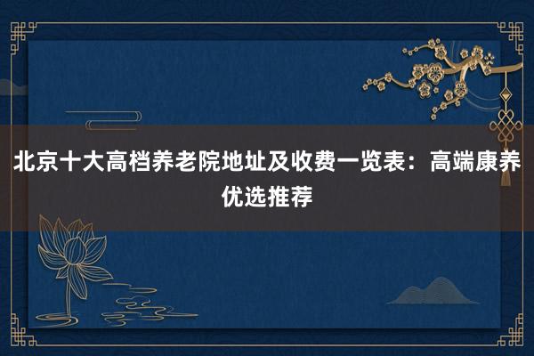 北京十大高档养老院地址及收费一览表：高端康养优选推荐
