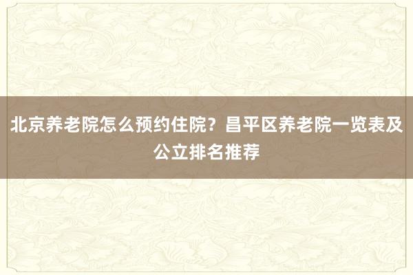北京养老院怎么预约住院？昌平区养老院一览表及公立排名推荐