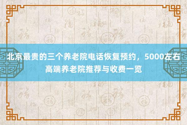 北京最贵的三个养老院电话恢复预约，5000左右高端养老院推荐与收费一览