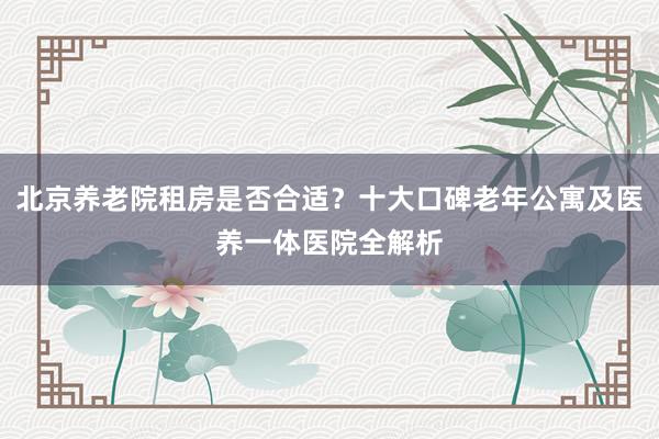 北京养老院租房是否合适？十大口碑老年公寓及医养一体医院全解析
