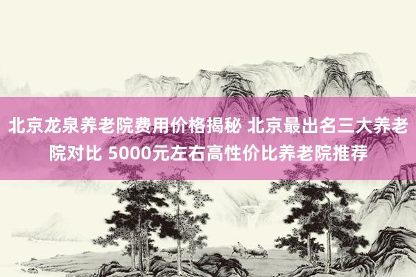 北京龙泉养老院费用价格揭秘 北京最出名三大养老院对比 5000元左右高性价比养老院推荐