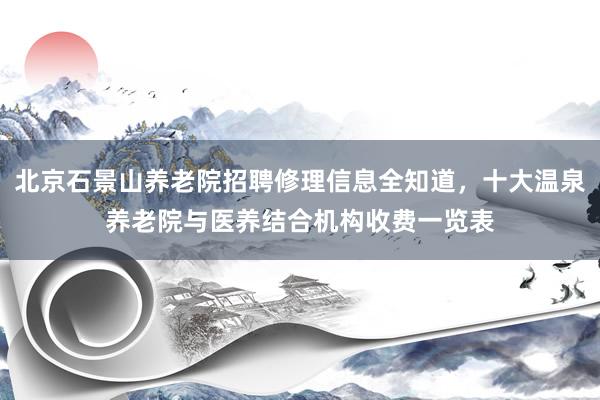北京石景山养老院招聘修理信息全知道，十大温泉养老院与医养结合机构收费一览表