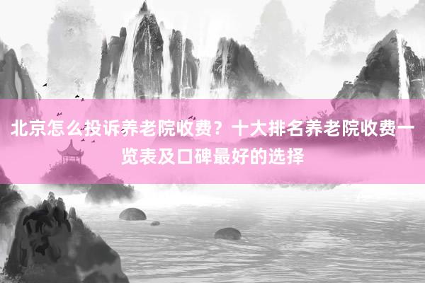 北京怎么投诉养老院收费？十大排名养老院收费一览表及口碑最好的选择