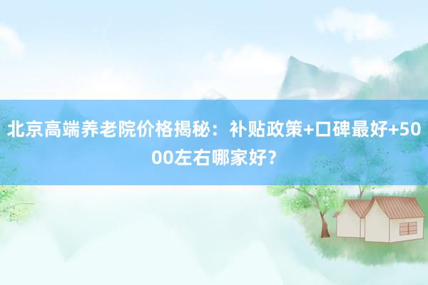 北京高端养老院价格揭秘：补贴政策+口碑最好+5000左右哪家好？