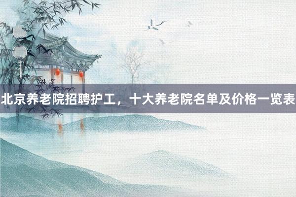 北京养老院招聘护工，十大养老院名单及价格一览表