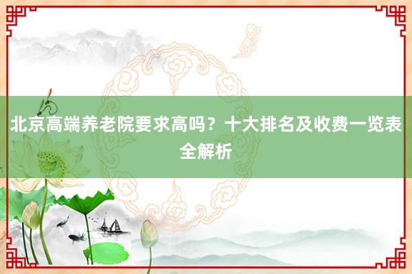 北京高端养老院要求高吗？十大排名及收费一览表全解析