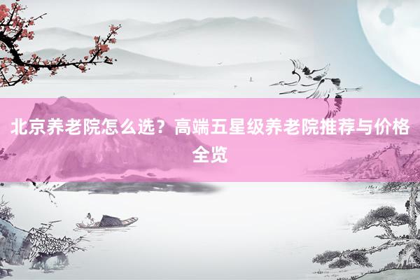 北京养老院怎么选？高端五星级养老院推荐与价格全览