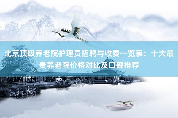 北京顶级养老院护理员招聘与收费一览表：十大最贵养老院价格对比及口碑推荐