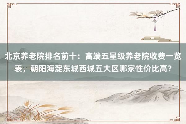 北京养老院排名前十：高端五星级养老院收费一览表，朝阳海淀东城西城五大区哪家性价比高？