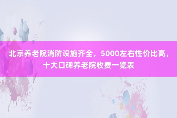 北京养老院消防设施齐全，5000左右性价比高，十大口碑养老院收费一览表