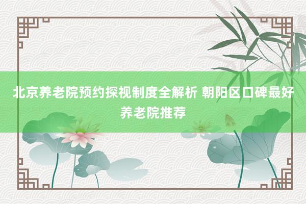 北京养老院预约探视制度全解析 朝阳区口碑最好养老院推荐