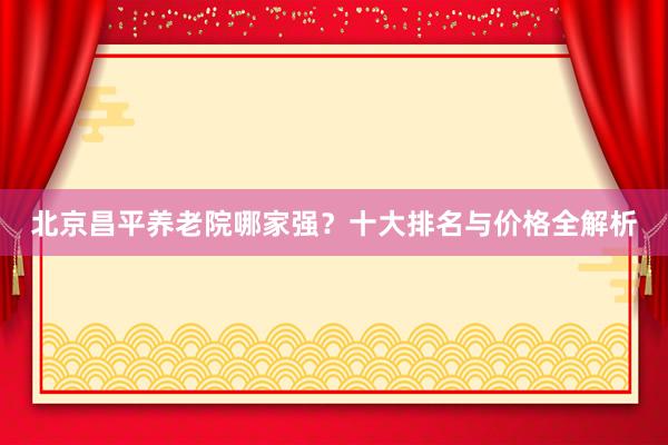 北京昌平养老院哪家强？十大排名与价格全解析