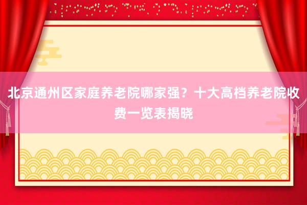 北京通州区家庭养老院哪家强？十大高档养老院收费一览表揭晓