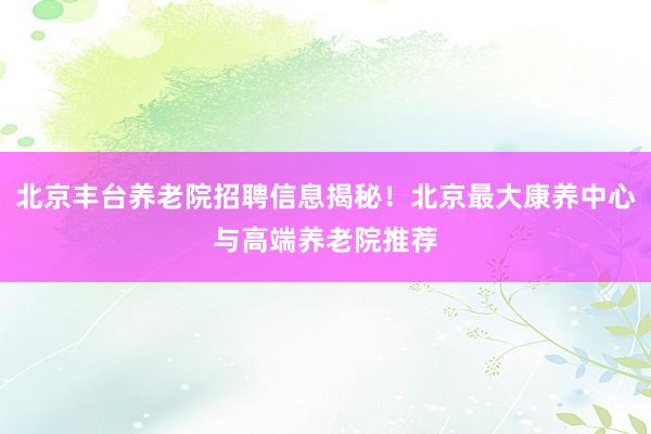 北京丰台养老院招聘信息揭秘！北京最大康养中心与高端养老院推荐