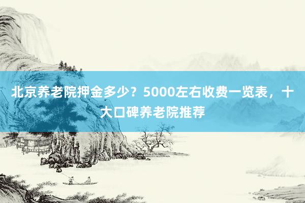 北京养老院押金多少？5000左右收费一览表，十大口碑养老院推荐