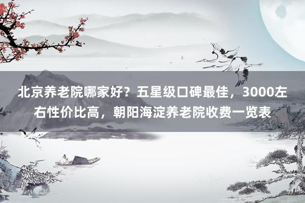 北京养老院哪家好？五星级口碑最佳，3000左右性价比高，朝阳海淀养老院收费一览表