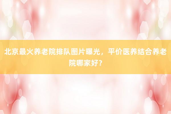 北京最火养老院排队图片曝光，平价医养结合养老院哪家好？