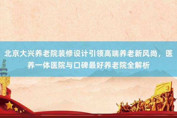 北京大兴养老院装修设计引领高端养老新风尚，医养一体医院与口碑最好养老院全解析
