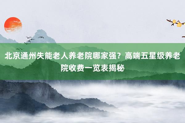 北京通州失能老人养老院哪家强？高端五星级养老院收费一览表揭秘