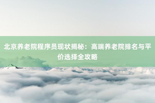 北京养老院程序员现状揭秘：高端养老院排名与平价选择全攻略