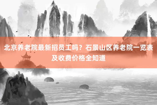 北京养老院最新招员工吗？石景山区养老院一览表及收费价格全知道