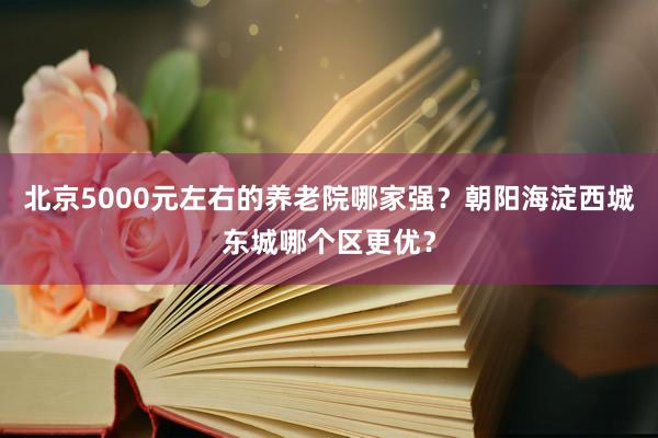北京5000元左右的养老院哪家强？朝阳海淀西城东城哪个区更优？