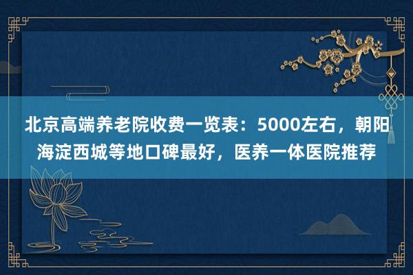 北京高端养老院收费一览表：5000左右，朝阳海淀西城等地口碑最好，医养一体医院推荐