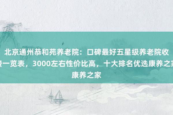 北京通州恭和苑养老院：口碑最好五星级养老院收费一览表，3000左右性价比高，十大排名优选康养之家