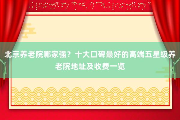 北京养老院哪家强？十大口碑最好的高端五星级养老院地址及收费一览