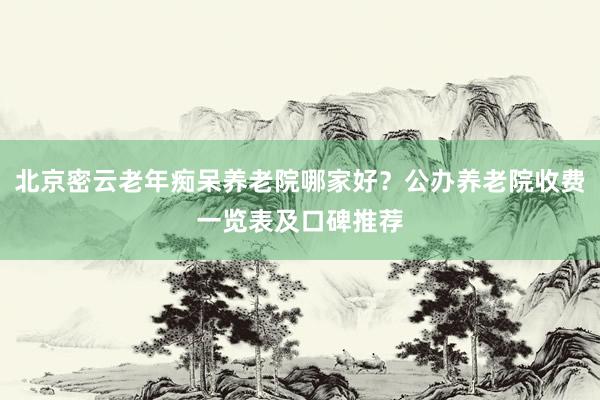 北京密云老年痴呆养老院哪家好？公办养老院收费一览表及口碑推荐