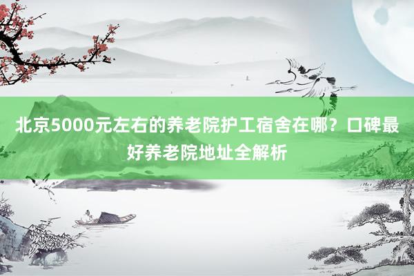 北京5000元左右的养老院护工宿舍在哪？口碑最好养老院地址全解析