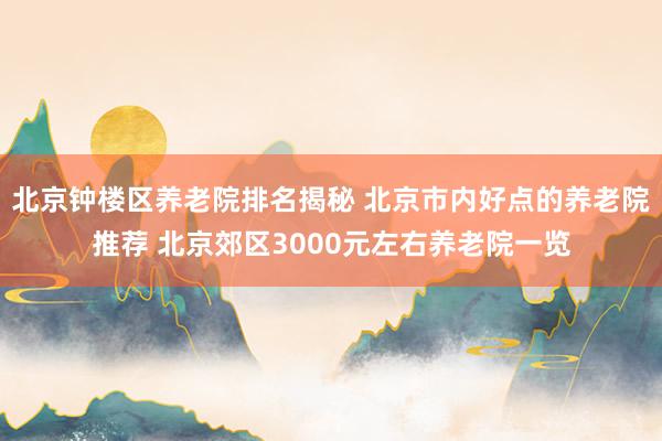 北京钟楼区养老院排名揭秘 北京市内好点的养老院推荐 北京郊区3000元左右养老院一览