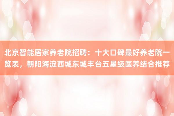 北京智能居家养老院招聘：十大口碑最好养老院一览表，朝阳海淀西城东城丰台五星级医养结合推荐