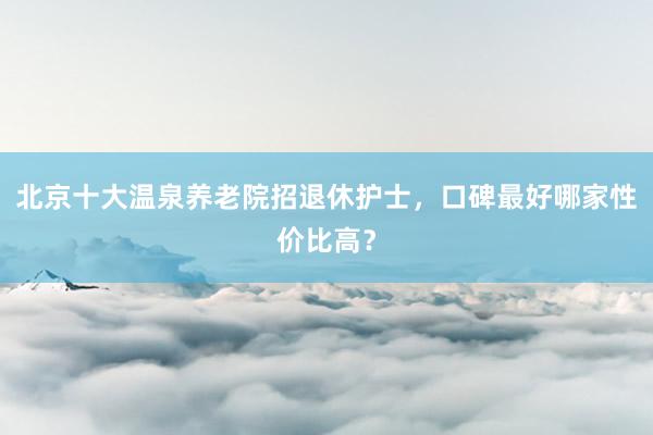 北京十大温泉养老院招退休护士，口碑最好哪家性价比高？