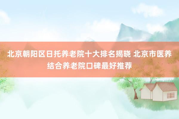 北京朝阳区日托养老院十大排名揭晓 北京市医养结合养老院口碑最好推荐