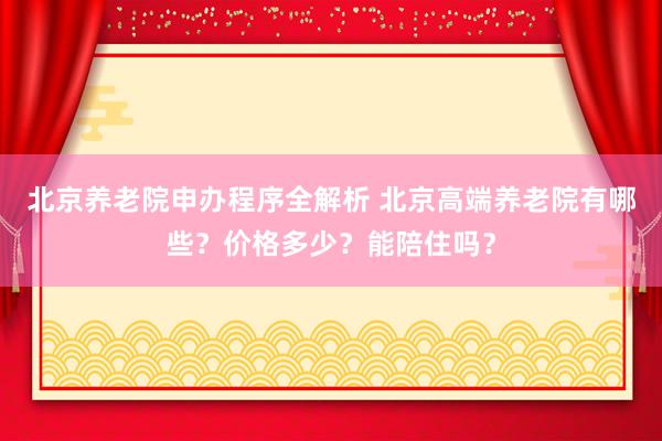 北京养老院申办程序全解析 北京高端养老院有哪些？价格多少？能陪住吗？