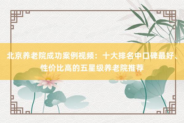 北京养老院成功案例视频：十大排名中口碑最好、性价比高的五星级养老院推荐