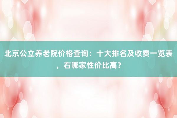 北京公立养老院价格查询：十大排名及收费一览表，右哪家性价比高？