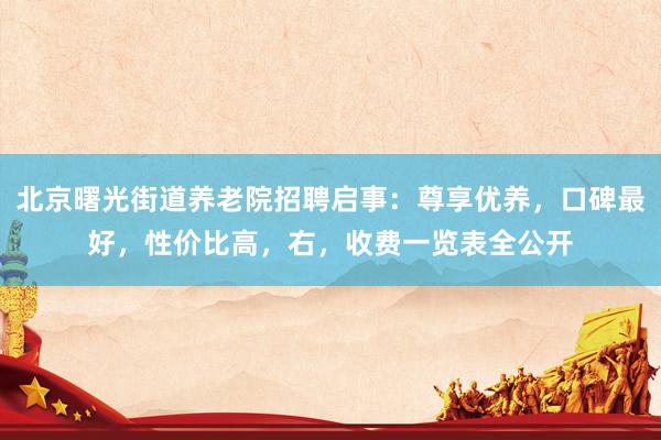 北京曙光街道养老院招聘启事：尊享优养，口碑最好，性价比高，右，收费一览表全公开