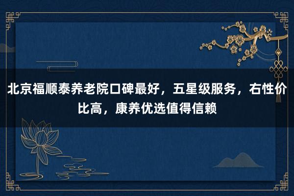 北京福顺泰养老院口碑最好，五星级服务，右性价比高，康养优选值得信赖