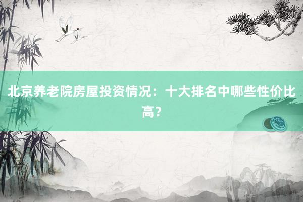 北京养老院房屋投资情况：十大排名中哪些性价比高？