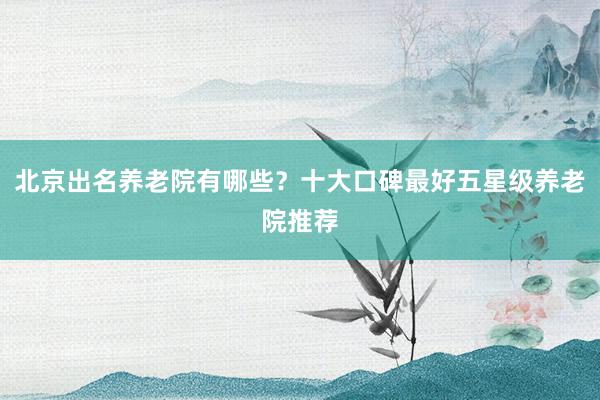 北京出名养老院有哪些？十大口碑最好五星级养老院推荐