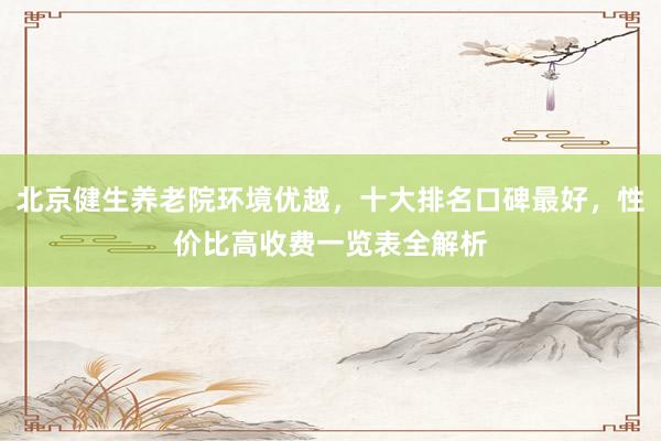 北京健生养老院环境优越，十大排名口碑最好，性价比高收费一览表全解析