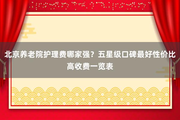 北京养老院护理费哪家强？五星级口碑最好性价比高收费一览表